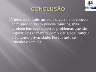 A internet é muito ampla e diversa, nos conecta
ao mundo todo em poucos minutos, mas
também tem seus diversos problemas que são
impossíveis acabarem, como vírus, segurança e
até mesmo privacidade. Porém tudo se
dificulta e sem ela.
 