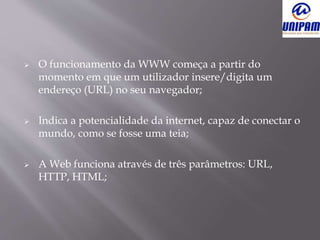  O funcionamento da WWW começa a partir do
momento em que um utilizador insere/digita um
endereço (URL) no seu navegador;
 Indica a potencialidade da internet, capaz de conectar o
mundo, como se fosse uma teia;
 A Web funciona através de três parâmetros: URL,
HTTP, HTML;
 