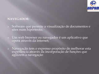 NAVEGADOR:
 Software que permite a visualização de documentos e
sites num hipertexto;
 Um web browser ou navegador é um aplicativo que
opera através da internet;
 Navegação tem o expresso propósito de melhorar esta
experiência através da incorporação de funções que
agilizem a navegação
 