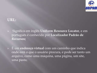 URL:
 Significa em inglês Uniform Resource Locator, e em
português é conhecido por Localizador Padrão de
Recursos;
 É um endereço virtual com um caminho que indica
onde está o que o usuário procura, e pode ser tanto um
arquivo, como uma máquina, uma página, um site,
uma pasta;
 