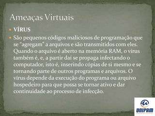  VÍRUS
 São pequenos códigos maliciosos de programação que
se “agregam” a arquivos e são transmitidos com eles.
Quando o arquivo é aberto na memória RAM, o vírus
também é, e, a partir daí se propaga infectando o
computador, isto é, inserindo cópias de si mesmo e se
tornando parte de outros programas e arquivos. O
vírus depende da execução do programa ou arquivo
hospedeiro para que possa se tornar ativo e dar
continuidade ao processo de infecção.
 