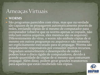  WORMS
 São programas parecidos com vírus, mas que na verdade
são capazes de se propagarem automaticamente através de
redes, enviando cópias de si mesmo de computador para
computador (observe que os worms apenas se copiam, não
infectam outros arquivos, eles mesmos são os arquivos).
Diferentemente do vírus, o worm não embute cópias de si
mesmo em outros programas ou arquivos e não necessita
ser explicitamente executado para se propagar. Worms são
notadamente responsáveis por consumir muitos recursos.
Degradam sensivelmente o desempenho de redes e
podem lotar o disco rígido de computadores, devido à
grande quantidade de cópias de si mesmo que costumam
propagar. Além disso, podem gerar grandes transtornos
para aqueles que estão recebendo tais cópias.
 