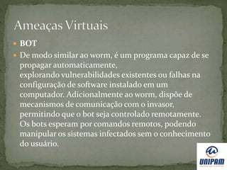  BOT
 De modo similar ao worm, é um programa capaz de se
propagar automaticamente,
explorando vulnerabilidades existentes ou falhas na
configuração de software instalado em um
computador. Adicionalmente ao worm, dispõe de
mecanismos de comunicação com o invasor,
permitindo que o bot seja controlado remotamente.
Os bots esperam por comandos remotos, podendo
manipular os sistemas infectados sem o conhecimento
do usuário.
 