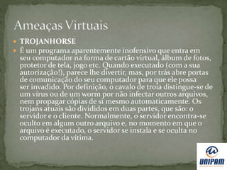  TROJANHORSE
 É um programa aparentemente inofensivo que entra em
seu computador na forma de cartão virtual, álbum de fotos,
protetor de tela, jogo etc. Quando executado (com a sua
autorização!), parece lhe divertir, mas, por trás abre portas
de comunicação do seu computador para que ele possa
ser invadido. Por definição, o cavalo de troia distingue-se de
um vírus ou de um worm por não infectar outros arquivos,
nem propagar cópias de si mesmo automaticamente. Os
trojans atuais são divididos em duas partes, que são: o
servidor e o cliente. Normalmente, o servidor encontra-se
oculto em algum outro arquivo e, no momento em que o
arquivo é executado, o servidor se instala e se oculta no
computador da vítima.
 