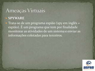  SPYWARE
 Trata-se de um programa espião (spy em inglês =
espião). É um programa que tem por finalidade
monitorar as atividades de um sistema e enviar as
informações coletadas para terceiros.
 
