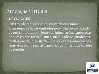  KEYLOGGER
 Um tipo de malware que é capaz de capturar e
armazenar as teclas digitadas pelo usuário no teclado
de um computador. Dentre as informações capturadas
podem estar o texto de um e-mail, dados digitados na
declaração de Imposto de Renda e outras informações
sensíveis, como senhas bancárias e números de cartões
de crédito.
 