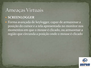  SCREENLOGGER
 Forma avançada de keylogger, capaz de armazenar a
posição do cursor e a tela apresentada no monitor nos
momentos em que o mouse é clicado, ou armazenar a
região que circunda a posição onde o mouse é clicado
 