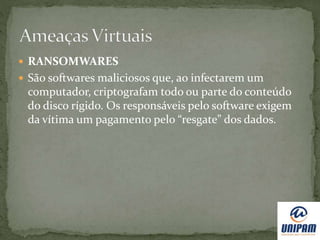  RANSOMWARES
 São softwares maliciosos que, ao infectarem um
computador, criptografam todo ou parte do conteúdo
do disco rígido. Os responsáveis pelo software exigem
da vítima um pagamento pelo “resgate” dos dados.
 