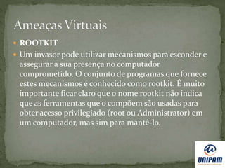  ROOTKIT
 Um invasor pode utilizar mecanismos para esconder e
assegurar a sua presença no computador
comprometido. O conjunto de programas que fornece
estes mecanismos é conhecido como rootkit. É muito
importante ficar claro que o nome rootkit não indica
que as ferramentas que o compõem são usadas para
obter acesso privilegiado (root ou Administrator) em
um computador, mas sim para mantê-lo.
 