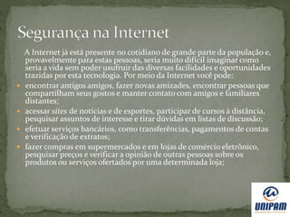 A Internet já está presente no cotidiano de grande parte da população e,
provavelmente para estas pessoas, seria muito difícil imaginar como
seria a vida sem poder usufruir das diversas facilidades e oportunidades
trazidas por esta tecnologia. Por meio da Internet você pode:
 encontrar antigos amigos, fazer novas amizades, encontrar pessoas que
compartilham seus gostos e manter contato com amigos e familiares
distantes;
 acessar sites de notícias e de esportes, participar de cursos à distância,
pesquisar assuntos de interesse e tirar dúvidas em listas de discussão;
 efetuar serviços bancários, como transferências, pagamentos de contas
e verificação de extratos;
 fazer compras em supermercados e em lojas de comércio eletrônico,
pesquisar preços e verificar a opinião de outras pessoas sobre os
produtos ou serviços ofertados por uma determinada loja;
 