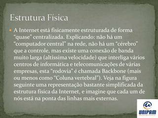  A Internet está fisicamente estruturada de forma
“quase” centralizada. Explicando: não há um
“computador central” na rede, não há um “cérebro”
que a controle, mas existe uma conexão de banda
muito larga (altíssima velocidade) que interliga vários
centros de informática e telecomunicações de várias
empresas, esta “rodovia” é chamada Backbone (mais
ou menos como “Coluna vertebral”). Veja na figura
seguinte uma representação bastante simplificada da
estrutura física da Internet, e imagine que cada um de
nós está na ponta das linhas mais externas.
 
