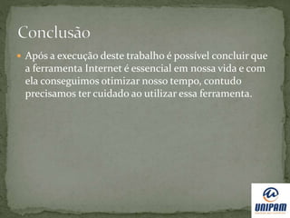  Após a execução deste trabalho é possível concluir que
a ferramenta Internet é essencial em nossa vida e com
ela conseguimos otimizar nosso tempo, contudo
precisamos ter cuidado ao utilizar essa ferramenta.
 