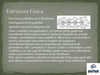  Em cinza podemos ver o Backbone,
interligação entre grandes
(grandes mesmo) empresas em
todo o mundo (os quadrados), e os meios pelos quais elas
transferem informações entre si (pela necessidade de grande
tráfego, normalmente usam satélites, fibra ótica, microondas e
outras coisas que nem temos coragem de imaginar).
As bolinhas brancas são as empresas que chamamos de
provedores, elas “compram” o acesso à rede e o revendem, como
cambistas em um jogo de futebol, ainda existe certa velocidade
entre os provedores menores e os do Backbone.
Nós, meros usuários, estamos na ponta das linhas que saem dos
provedores, normalmente conectados pela linha telefônica.
 