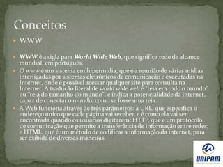  WWW
 WWW é a sigla para World Wide Web, que significa rede de alcance
mundial, em português.
 O www é um sistema em hipermídia, que é a reunião de várias mídias
interligadas por sistemas eletrônicos de comunicação e executadas na
Internet, onde é possível acessar qualquer site para consulta na
Internet. A tradução literal de world wide web é "teia em todo o mundo"
ou "teia do tamanho do mundo", e indica a potencialidade da internet,
capaz de conectar o mundo, como se fosse uma teia.
 A Web funciona através de três parâmetros: a URL, que especifica o
endereço único que cada página vai receber, e é como ela vai ser
encontrada quando os usuários digitarem; HTTP, que é um protocolo
de comunicação que permite a transferência de informação entre redes;
e HTML, que é um método de codificar a informação da internet, para
ser exibida de diversas maneiras.
 