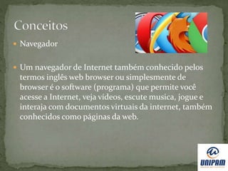  Navegador
 Um navegador de Internet também conhecido pelos
termos inglês web browser ou simplesmente de
browser é o software (programa) que permite você
acesse a Internet, veja vídeos, escute musica, jogue e
interaja com documentos virtuais da internet, também
conhecidos como páginas da web.
 