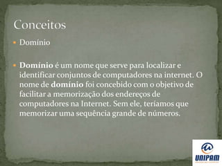  Domínio
 Domínio é um nome que serve para localizar e
identificar conjuntos de computadores na internet. O
nome de domínio foi concebido com o objetivo de
facilitar a memorização dos endereços de
computadores na Internet. Sem ele, teríamos que
memorizar uma sequência grande de números.
 