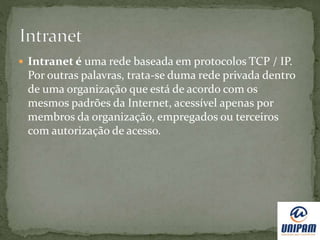  Intranet é uma rede baseada em protocolos TCP / IP.
Por outras palavras, trata-se duma rede privada dentro
de uma organização que está de acordo com os
mesmos padrões da Internet, acessível apenas por
membros da organização, empregados ou terceiros
com autorização de acesso.
 