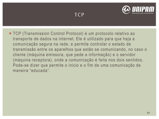  TCP (Transmission Control Protocol) é um protocolo relativo ao
transporte de dados na internet. Ele é utilizado para que haja a
comunicação segura na rede, e permite controlar o estado de
transmissão entre os aparelhos que estão se comunicando, no caso o
cliente (máquina emissora, que pede a informação) e o servidor
(máquina receptora), onde a comunicação é feita nos dois sentidos.
Pode-se dizer que permite o inicio e o fim de uma comunicação de
maneira “educada”.
TCP
10
 