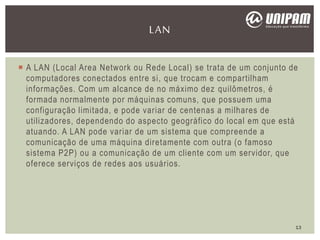  A LAN (Local Area Network ou Rede Local) se trata de um conjunto de
computadores conectados entre si, que trocam e compartilham
informações. Com um alcance de no máximo dez quilômetros, é
formada normalmente por máquinas comuns, que possuem uma
configuração limitada, e pode variar de centenas a milhares de
utilizadores, dependendo do aspecto geográfico do local em que está
atuando. A LAN pode variar de um sistema que compreende a
comunicação de uma máquina diretamente com outra (o famoso
sistema P2P) ou a comunicação de um cliente com um servidor, que
oferece serviços de redes aos usuários.
LAN
13
 