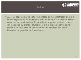  MAN (Metropolitan Area Network ou Rede de Área Metropolitana) é a
denominação que se da quando a área de cobertura da rede utilizada
passa dos dez quilometros. Essa rede abrange um território maior,
como cidades ou grandes municipios, e a interação ocorre, como
exemplo, quando existem cedes da mesma empresa em bairros
diferentes de grandes centros urbanos.
MAN
15
 