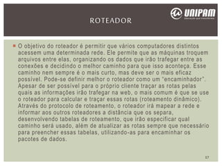  O objetivo do roteador é permitir que vários computadores distintos
acessem uma determinada rede. Ele permite que as máquinas troquem
arquivos entre elas, organizando os dados que irão trafegar entre as
conexões e decidindo o melhor caminho para que isso aconteça. Esse
caminho nem sempre é o mais curto, mas deve ser o mais eficaz
possível. Pode-se definir melhor o roteador como um “encaminhador”.
Apesar de ser possível para o próprio cliente traçar as rotas pelas
quais as informações irão trafegar na web, o mais comum é que se use
o roteador para calcular e traçar essas rotas (roteamento dinâmico).
Através do protocolo de roteamento, o roteador irá mapear a rede e
informar aos outros roteadores a distância que os separa,
desenvolvendo tabelas de roteamento, que irão especificar qual
caminho será usado, além de atualizar as rotas sempre que necessário
para preencher essas tabelas, utilizando-as para encaminhar os
pacotes de dados.
ROTEADOR
17
 