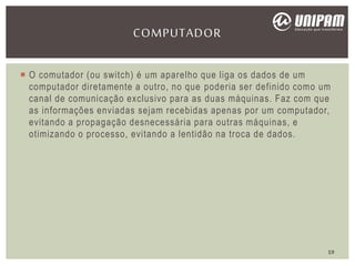  O comutador (ou switch) é um aparelho que liga os dados de um
computador diretamente a outro, no que poderia ser definido como um
canal de comunicação exclusivo para as duas máquinas. Faz com que
as informações enviadas sejam recebidas apenas por um computador,
evitando a propagação desnecessária para outras máquinas, e
otimizando o processo, evitando a lentidão na troca de dados.
COMPUTADOR
19
 