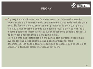 O proxy é uma máquina que funciona como um intermediário entre
redes locais e a internet, sendo destinado em sua grande maioria para
web. Ele funciona como se fosse um “prestador de serviços” para o
cliente, já que recebe o pedido da máquina local e por sua vez faz o
mesmo pedido na internet em seu lugar, recebendo depois a resposta
do servidor e repassando-a à máquina inicial.
Normalmente são instalados em máquinas com características mais
avançadas que a dos clientes, que podem armazenar mais
documentos. Ele pode alterar a requisição do cliente ou a resposta do
servidor, e também armazenar dados em cache.
PROXY
21
 