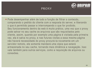 Pode desempenhar além de tudo a função de filtrar o conteúdo,
comparando o pedido do cliente com a resposta do server, e liberando
o que é permitido passar e interrompendo o que for proibido.
Seu funcionamento dentro da web é muito prático, uma vez que o proxy
pode salvar no seu cache os arquivos que são requisitados pelo
cliente, assim, quando por exemplo uma página é visitada pela primeira
vez, ela é salva no proxy, e nas futuras visitas a essa mesma página
não haverá necessidade do proxy procurá-la novamente em um
servidor remoto, ele somente mandará uma cópia que estará
armazenada no seu cache, tornando mais dinâmica a navegação. Isso
vale também para outros serviços, como a requisição de arquivos ou
conexões.
PROXY
22
 