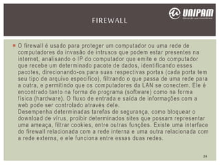  O firewall é usado para proteger um computador ou uma rede de
computadores da invasão de intrusos que podem estar presentes na
internet, analisando o IP do computador que emite e do computador
que recebe um determinado pacote de dados, identificando esses
pacotes, direcionando-os para suas respectivas portas (cada porta tem
seu tipo de arquivo especifico), filtrando o que passa de uma rede para
a outra, e permitindo que os computadores da LAN se conectem. Ele é
encontrado tanto na forma de programa (software) como na forma
física (hardware). O fluxo de entrada e saída de informações com a
web pode ser controlado através dele.
Desempenha determinadas tarefas de segurança, como bloquear o
download de vírus, proibir determinados sites que possam representar
uma ameaça, filtrar cookies, entre outras funções. Existe uma interface
do firewall relacionada com a rede interna e uma outra relacionada com
a rede externa, e ele funciona entre essas duas redes.
FIREWALL
24
 