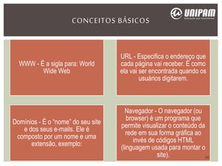CONCEITOS BÁSICOS
WWW - É a sigla para: World
Wide Web
URL - Especifica o endereço que
cada página vai receber. É como
ela vai ser encontrada quando os
usuários digitarem.
Domínios - É o “nome” do seu site
e dos seus e-mails. Ele é
composto por um nome e uma
extensão, exemplo:
Navegador - O navegador (ou
browser) é um programa que
permite visualizar o conteúdo da
rede em sua forma gráfica ao
invés de códigos HTML
(linguagem usada para montar o
site). 26
 