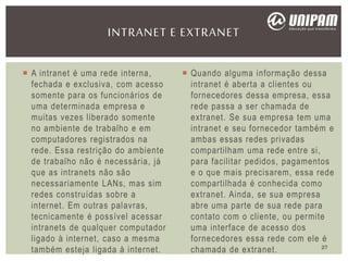  A intranet é uma rede interna,
fechada e exclusiva, com acesso
somente para os funcionários de
uma determinada empresa e
muitas vezes liberado somente
no ambiente de trabalho e em
computadores registrados na
rede. Essa restrição do ambiente
de trabalho não é necessária, já
que as intranets não são
necessariamente LANs, mas sim
redes construídas sobre a
internet. Em outras palavras,
tecnicamente é possível acessar
intranets de qualquer computador
ligado à internet, caso a mesma
também esteja ligada à internet.
 Quando alguma informação dessa
intranet é aberta a clientes ou
fornecedores dessa empresa, essa
rede passa a ser chamada de
extranet. Se sua empresa tem uma
intranet e seu fornecedor também e
ambas essas redes privadas
compartilham uma rede entre si,
para facilitar pedidos, pagamentos
e o que mais precisarem, essa rede
compartilhada é conhecida como
extranet. Ainda, se sua empresa
abre uma parte de sua rede para
contato com o cliente, ou permite
uma interface de acesso dos
fornecedores essa rede com ele é
chamada de extranet.
INTRANET E EXTRANET
27
 