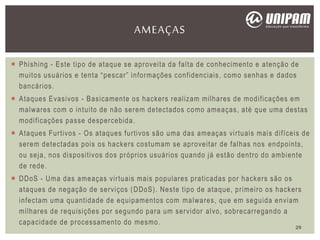  Phishing - Este tipo de ataque se aproveita da falta de conhecimento e atenção de
muitos usuários e tenta “pescar” informações confidenciais, como senhas e dados
bancários.
 Ataques Evasivos - Basicamente os hackers realizam milhares de modificações em
malwares com o intuito de não serem detectados como ameaças, até que uma destas
modificações passe despercebida.
 Ataques Furtivos - Os ataques furtivos são uma das ameaças virtuais mais difíceis de
serem detectadas pois os hackers costumam se aproveitar de falhas nos endpoints,
ou seja, nos dispositivos dos próprios usuários quando já estão dentro do ambiente
de rede.
 DDoS - Uma das ameaças virtuais mais populares praticadas por hackers são os
ataques de negação de serviços (DDoS). Neste tipo de ataque, primeiro os hackers
infectam uma quantidade de equipamentos com malwares, que em seguida enviam
milhares de requisições por segundo para um servidor alvo, sobrecarregando a
capacidade de processamento do mesmo.
AMEAÇAS
29
 