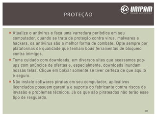  Atualize o antivírus e faça uma varredura periódica em seu
computador, quando se trata de proteção contra vírus, malwares e
hackers, os antivírus são a melhor forma de combate. Opte sempre por
plataformas de qualidade que tenham boas ferramentas de bloqueio
contra inimigos.
 Tome cuidado com downloads, em diversos sites que acessamos pop-
ups com anúncios de ofertas e, especialmente, downloads inundam
nossas telas. Clique em baixar somente se tiver certeza de que aquilo
é seguro.
 Não instale softwares piratas em seu computador, aplicativos
licenciados possuem garantia e suporte do fabricante contra riscos de
invasão e problemas técnicos. Já os que são pirateados não terão esse
tipo de resguardo.
PROTEÇÃO
30
 
