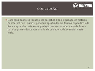  Com essa pesquisa foi possível perceber a complexidade do sistema
de internet que usamos, podendo aprofundar em termos específicos da
área e aprender mais sobre proteção ao usar a rede, além de ficar a
par dos graves danos que a falta de cuidado pode acarretar neste
meio.
CONCLUSÃO
32
 