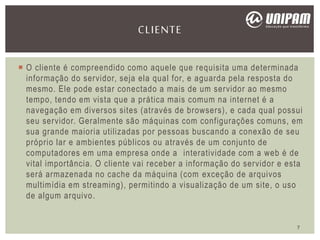  O cliente é compreendido como aquele que requisita uma determinada
informação do servidor, seja ela qual for, e aguarda pela resposta do
mesmo. Ele pode estar conectado a mais de um servidor ao mesmo
tempo, tendo em vista que a prática mais comum na internet é a
navegação em diversos sites (através de browsers), e cada qual possui
seu servidor. Geralmente são máquinas com configurações comuns, em
sua grande maioria utilizadas por pessoas buscando a conexão de seu
próprio lar e ambientes públicos ou através de um conjunto de
computadores em uma empresa onde a interatividade com a web é de
vital importância. O cliente vai receber a informação do servidor e esta
será armazenada no cache da máquina (com exceção de arquivos
multimídia em streaming), permitindo a visualização de um site, o uso
de algum arquivo.
CLIENTE
7
 