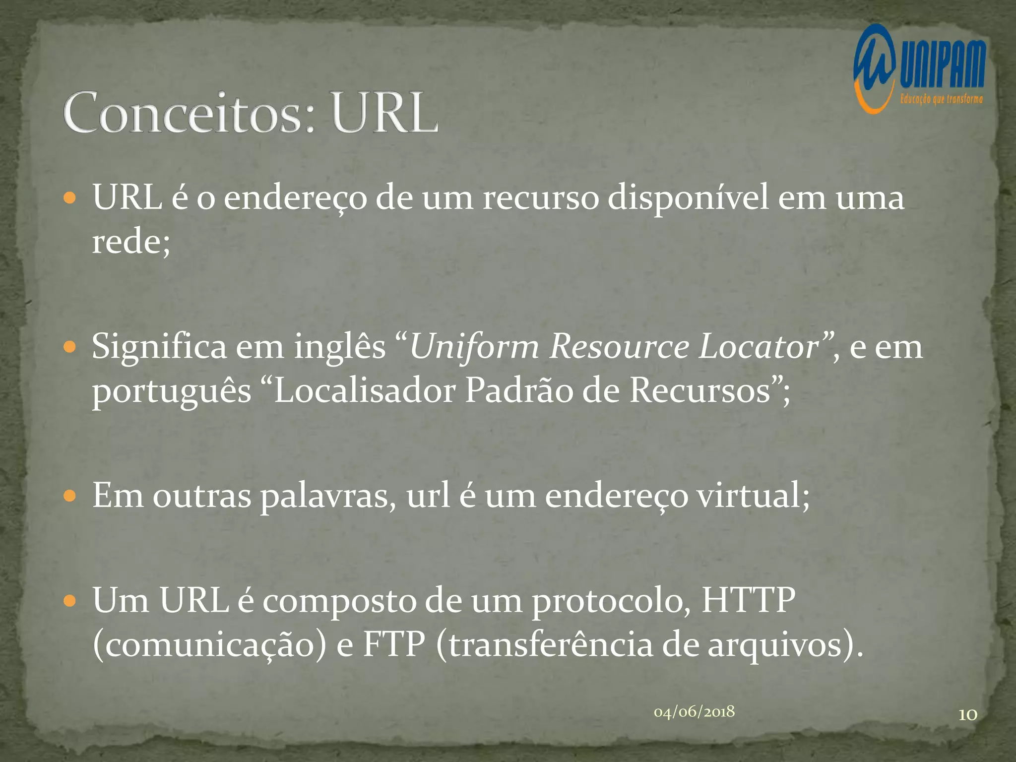  URL é o endereço de um recurso disponível em uma
rede;
 Significa em inglês “Uniform Resource Locator”, e em
português “Localisador Padrão de Recursos”;
 Em outras palavras, url é um endereço virtual;
 Um URL é composto de um protocolo, HTTP
(comunicação) e FTP (transferência de arquivos).
04/06/2018 10
 