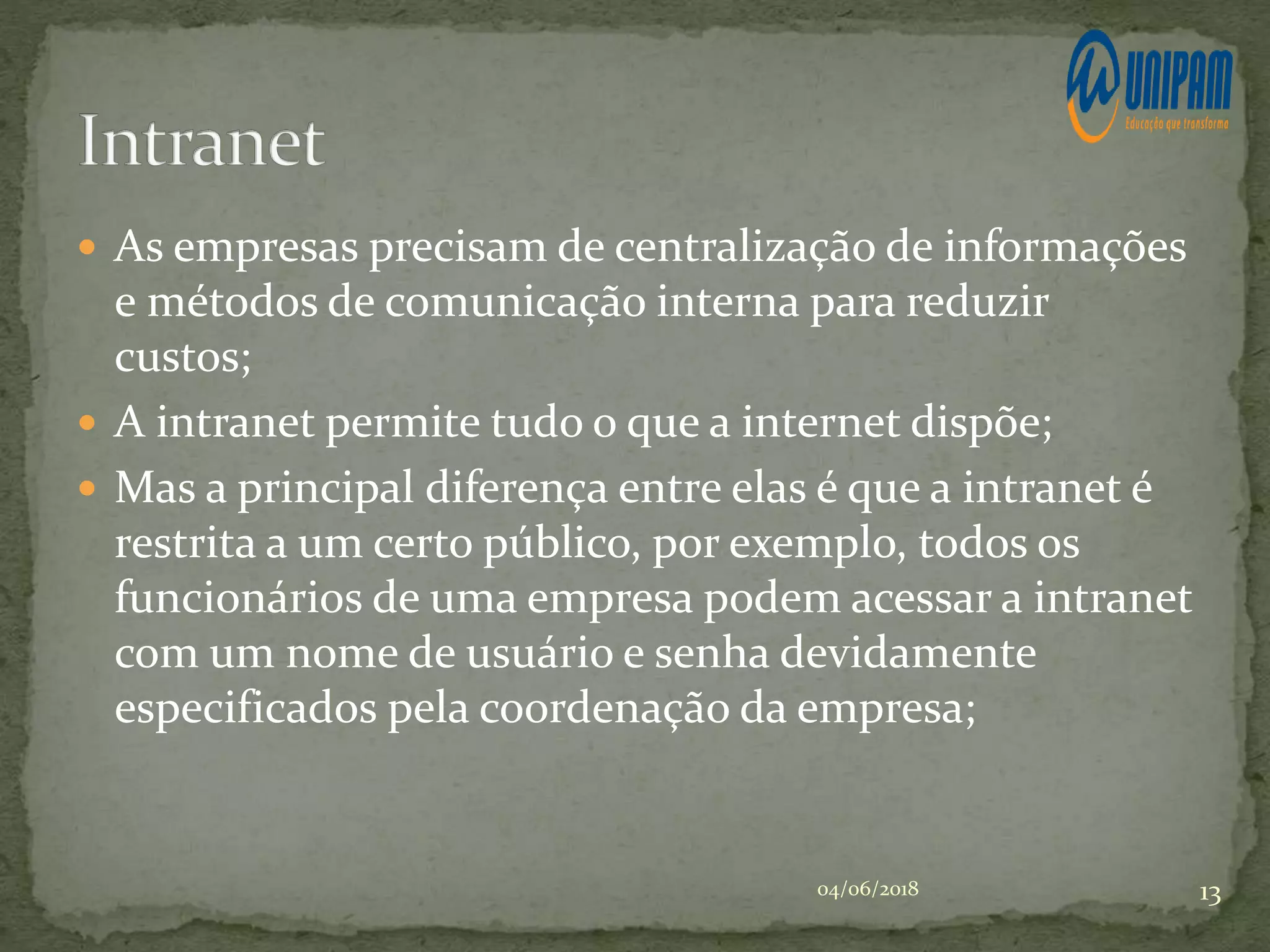  As empresas precisam de centralização de informações
e métodos de comunicação interna para reduzir
custos;
 A intranet permite tudo o que a internet dispõe;
 Mas a principal diferença entre elas é que a intranet é
restrita a um certo público, por exemplo, todos os
funcionários de uma empresa podem acessar a intranet
com um nome de usuário e senha devidamente
especificados pela coordenação da empresa;
04/06/2018 13
 