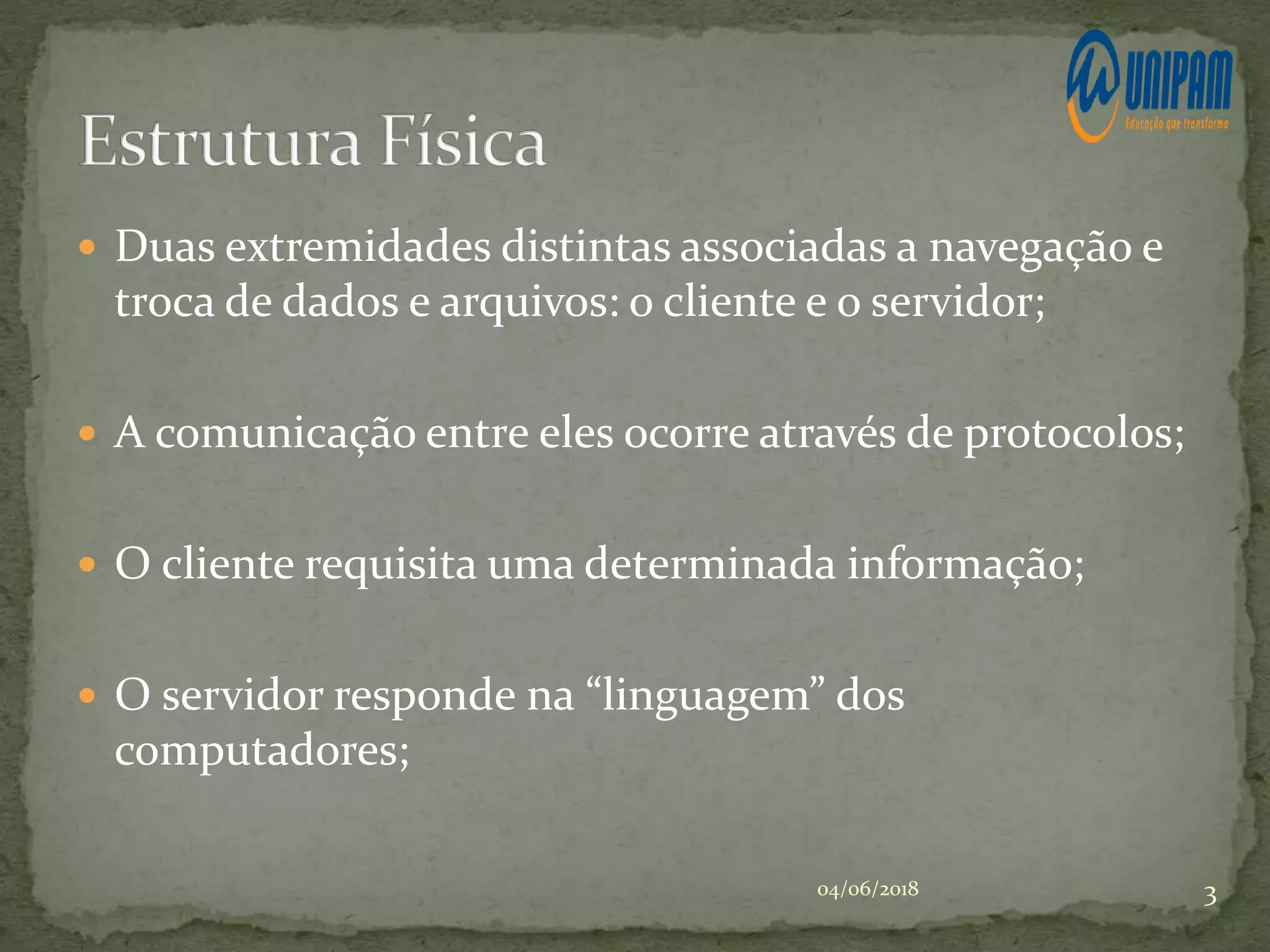  Duas extremidades distintas associadas a navegação e
troca de dados e arquivos: o cliente e o servidor;
 A comunicação entre eles ocorre através de protocolos;
 O cliente requisita uma determinada informação;
 O servidor responde na “linguagem” dos
computadores;
04/06/2018 3
 