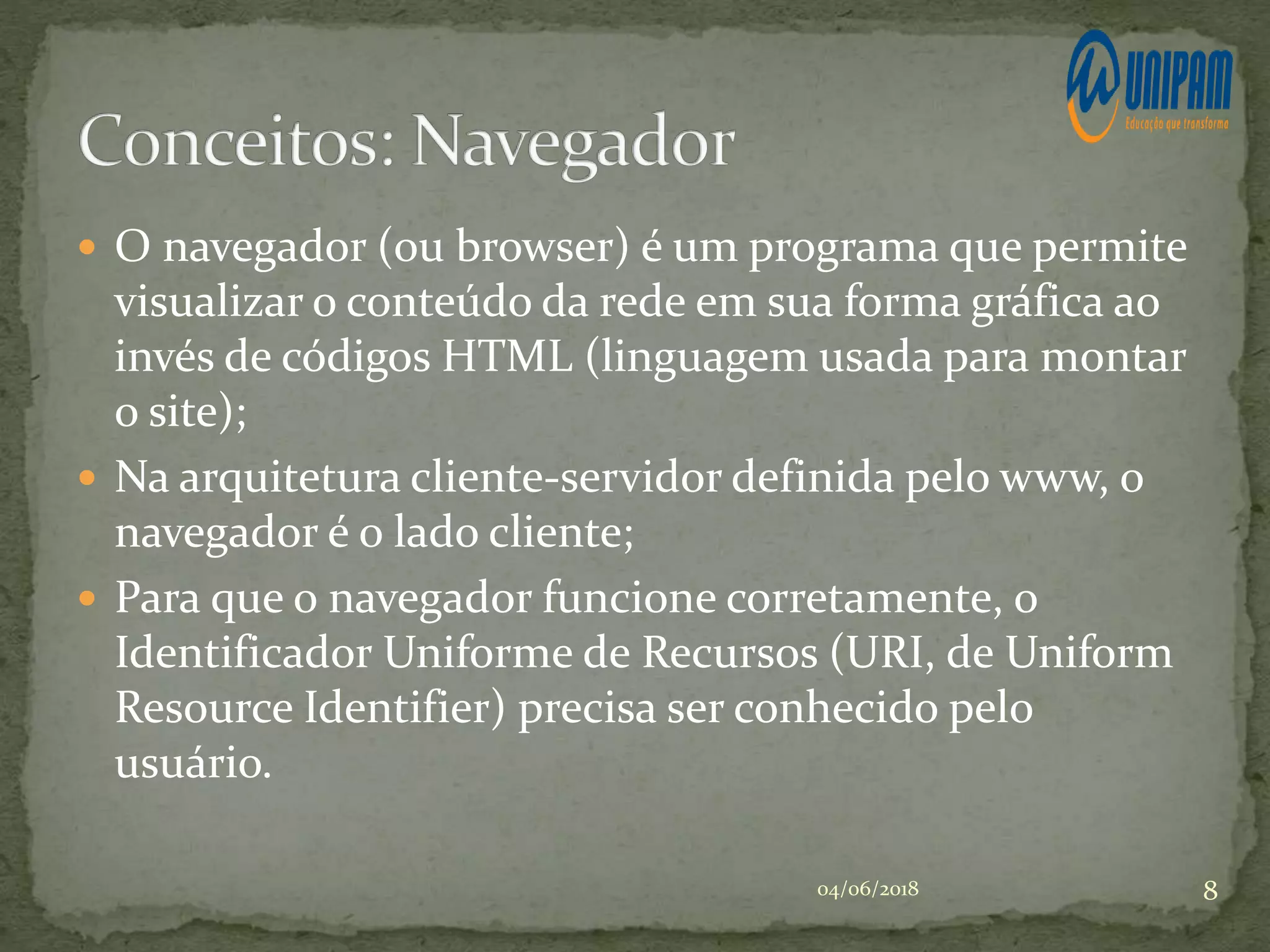  O navegador (ou browser) é um programa que permite
visualizar o conteúdo da rede em sua forma gráfica ao
invés de códigos HTML (linguagem usada para montar
o site);
 Na arquitetura cliente-servidor definida pelo www, o
navegador é o lado cliente;
 Para que o navegador funcione corretamente, o
Identificador Uniforme de Recursos (URI, de Uniform
Resource Identifier) precisa ser conhecido pelo
usuário.
04/06/2018 8
 