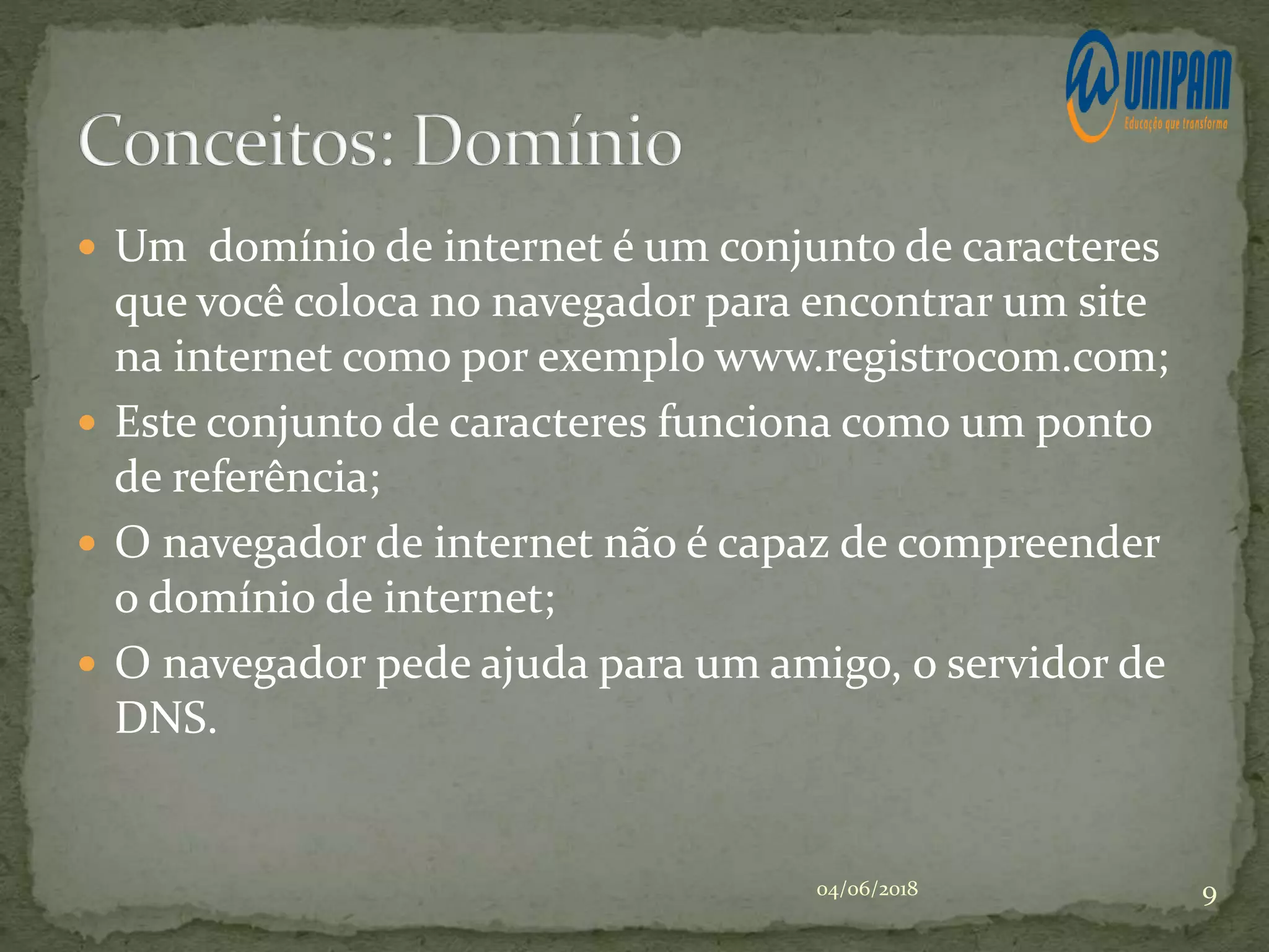  Um domínio de internet é um conjunto de caracteres
que você coloca no navegador para encontrar um site
na internet como por exemplo www.registrocom.com;
 Este conjunto de caracteres funciona como um ponto
de referência;
 O navegador de internet não é capaz de compreender
o domínio de internet;
 O navegador pede ajuda para um amigo, o servidor de
DNS.
04/06/2018 9
 