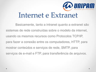 Internet e Extranet
Basicamente, tanto a intranet quanto a extranet são
sistemas de rede construídas sobre o modelo da internet,
usando os mesmos recursos como Protocolos TCP/IP,
para fazer a conexão entre os computadores, HTTP, para
mostrar conteúdos e serviços de rede, SMTP, para
serviços de e-mail e FTP, para transferência de arquivos.
 