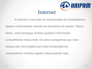 Internet
A internet é uma rede de comunicação de computadores
ligados coletivamente através de servidores de acesso. Dessa
forma, você consegue acessar qualquer informação
compartilhada nessa rede. Os sites e programas que você
acessa são informações que estão localizadas em
computadores remotos ligados nessa grande rede.
 