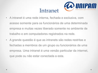 Intranet
• A intranet é uma rede interna, fechada e exclusiva, com
acesso somente para os funcionários de uma determinada
empresa e muitas vezes liberado somente no ambiente de
trabalho e em computadores registrados na rede.
• A grande questão é que as intranets são redes restritas e
fechadas a membros de um grupo ou funcionários de uma
empresa. Uma intranet é uma versão particular da internet,
que pode ou não estar conectada a esta.
 