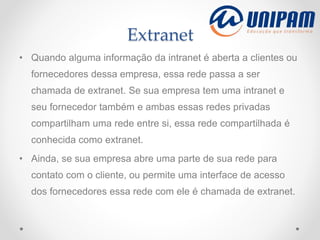 Extranet
• Quando alguma informação da intranet é aberta a clientes ou
fornecedores dessa empresa, essa rede passa a ser
chamada de extranet. Se sua empresa tem uma intranet e
seu fornecedor também e ambas essas redes privadas
compartilham uma rede entre si, essa rede compartilhada é
conhecida como extranet.
• Ainda, se sua empresa abre uma parte de sua rede para
contato com o cliente, ou permite uma interface de acesso
dos fornecedores essa rede com ele é chamada de extranet.
 