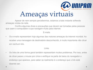 Ameaças virtuais
Apesar de nem sempre percebermos, estamos a todo instante sofrendo
ameaças vindas da rede.
Confira algumas dicas e precauções que devem ser tomadas pelas pessoas
que usam o computador e que navegam muito pela internet:
E-mails
• Os e-mails representam hoje algumas das maiores ameaças da internet mundial. Ao
receber uma mensagem de destinatário desconhecido, é muito importante não clicar
em nenhum link.
Links
• Os links de uma forma geral também representam muitos problemas. Por isso, antes
de clicar passe o mouse por cima e verifique na parte de baixo do navegador o
endereço que aparece, para saber se realmente é o endereço que o link está
dizendo ser;
 