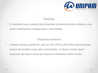 Download
• É importante que a pessoa faça download somente de sites confiáveis, pois
podem representar ameaças para o computador;
Dispositivos externos
• Cuidado sempre quando for usar um CD, DVD ou Pen-drive desconhecido,
porque ele também pode estar contaminado. O ideal é manter algum
programa que faça a busca por arquivos maliciosos nestas mídias;
 