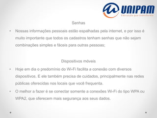 Senhas
• Nossas informações pessoais estão espalhadas pela internet, e por isso é
muito importante que todos os cadastros tenham senhas que não sejam
combinações simples e fáceis para outras pessoas;
Dispositivos móveis
• Hoje em dia o predomínio do Wi-Fi facilita a conexão com diversos
dispositivos. E ele também precisa de cuidados, principalmente nas redes
públicas oferecidas nos locais que você frequenta.
• O melhor a fazer é se conectar somente a conexões Wi-Fi do tipo WPA ou
WPA2, que oferecem mais segurança aos seus dados.
 
