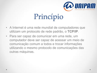 Princípio
• A Internet é uma rede mundial de computadores que
utilizam um protocolo de rede padrão, o TCP/IP.
• Para ser capaz de comunicar em uma rede, um
computador deve ser capaz de acessar um meio de
comunicação comum a todos e trocar informações
utilizando o mesmo protocolo de comunicações das
outras máquinas.
 