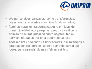 • efetuar serviços bancários, como transferências,
pagamentos de contas e verificação de extratos;
• fazer compras em supermercados e em lojas de
comércio eletrônico, pesquisar preços e verificar a
opinião de outras pessoas sobre os produtos ou
serviços ofertados por uma determinada loja;
• acessar sites dedicados a brincadeiras, passatempos e
histórias em quadrinhos, além de grande variedade de
jogos, para as mais diversas faixas etárias;
 