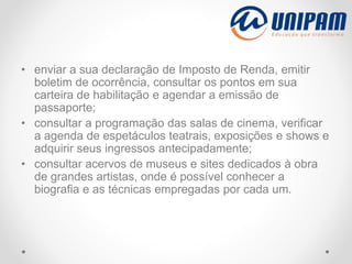 • enviar a sua declaração de Imposto de Renda, emitir
boletim de ocorrência, consultar os pontos em sua
carteira de habilitação e agendar a emissão de
passaporte;
• consultar a programação das salas de cinema, verificar
a agenda de espetáculos teatrais, exposições e shows e
adquirir seus ingressos antecipadamente;
• consultar acervos de museus e sites dedicados à obra
de grandes artistas, onde é possível conhecer a
biografia e as técnicas empregadas por cada um.
 